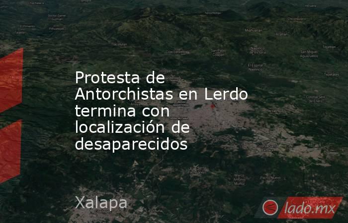 Protesta de Antorchistas en Lerdo termina con localización de desaparecidos. Noticias en tiempo real
