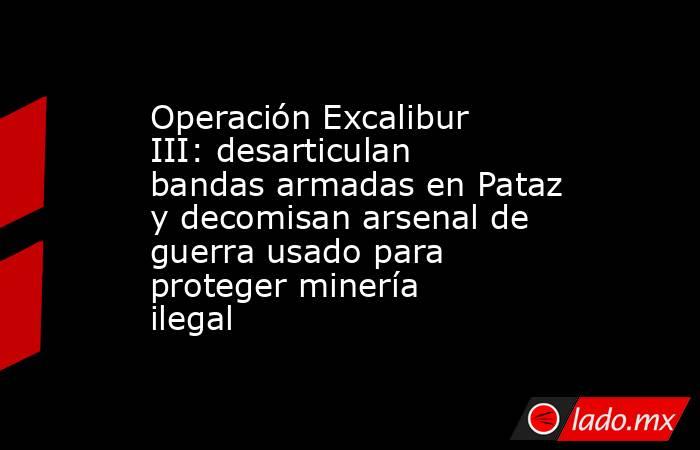 Operación Excalibur III: desarticulan bandas armadas en Pataz y decomisan arsenal de guerra usado para proteger minería ilegal. Noticias en tiempo real