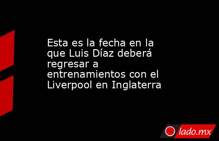 Esta es la fecha en la que Luis Díaz deberá regresar a entrenamientos con el Liverpool en Inglaterra. Noticias en tiempo real