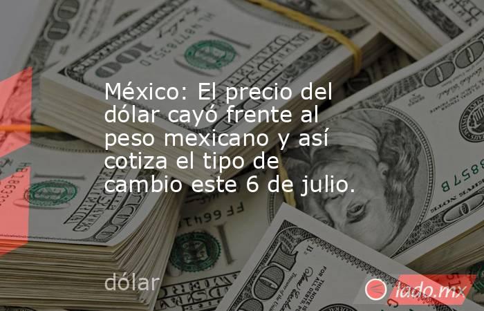 México: El precio del dólar cayó frente al peso mexicano y así cotiza el tipo de cambio este 6 de julio.. Noticias en tiempo real
