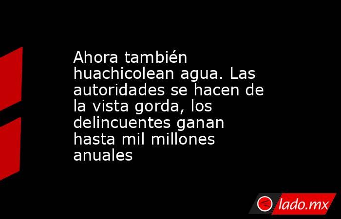 Ahora también huachicolean agua. Las autoridades se hacen de la vista gorda, los delincuentes ganan hasta mil millones anuales. Noticias en tiempo real