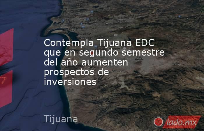 Contempla Tijuana EDC que en segundo semestre del año aumenten prospectos de inversiones. Noticias en tiempo real