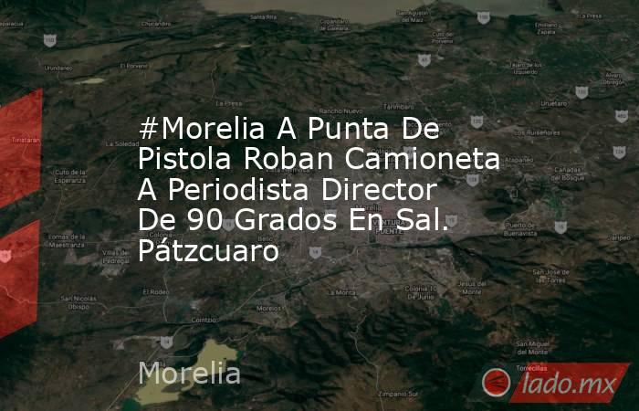 #Morelia A Punta De Pistola Roban Camioneta A Periodista Director De 90 Grados En Sal. Pátzcuaro. Noticias en tiempo real