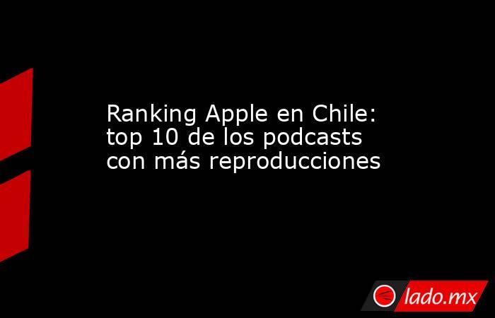 Ranking Apple en Chile: top 10 de los podcasts con más reproducciones. Noticias en tiempo real
