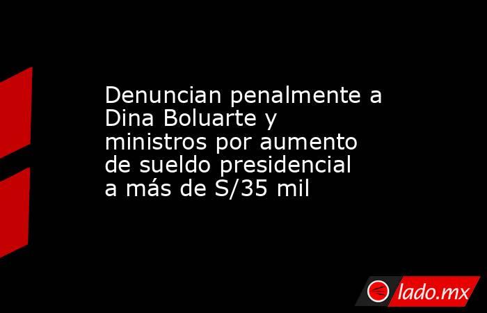 Denuncian penalmente a Dina Boluarte y ministros por aumento de sueldo presidencial a más de S/35 mil. Noticias en tiempo real