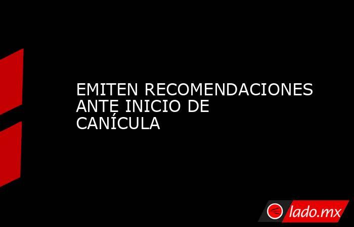 EMITEN RECOMENDACIONES ANTE INICIO DE CANÍCULA. Noticias en tiempo real