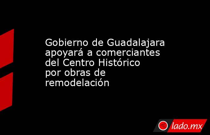 Gobierno de Guadalajara apoyará a comerciantes del Centro Histórico por obras de remodelación. Noticias en tiempo real