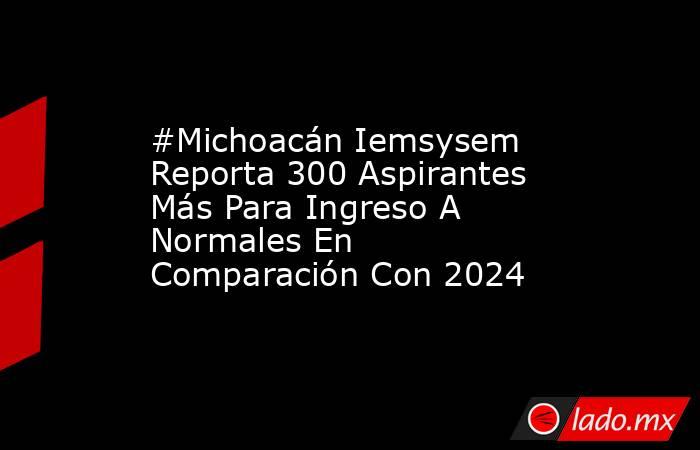 #Michoacán Iemsysem Reporta 300 Aspirantes Más Para Ingreso A Normales En Comparación Con 2024. Noticias en tiempo real