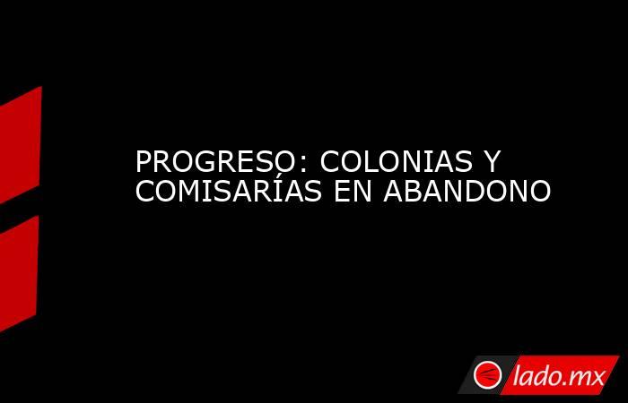 PROGRESO: COLONIAS Y COMISARÍAS EN ABANDONO. Noticias en tiempo real