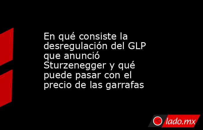 En qué consiste la desregulación del GLP que anunció Sturzenegger y qué puede pasar con el precio de las garrafas. Noticias en tiempo real
