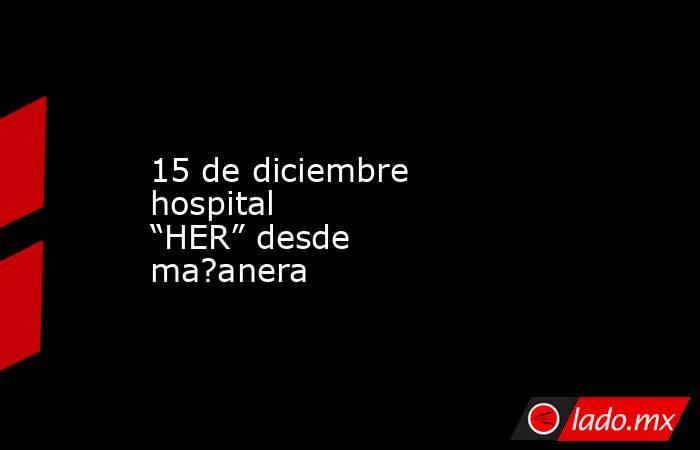 15 de diciembre hospital “HER” desde ma?anera. Noticias en tiempo real