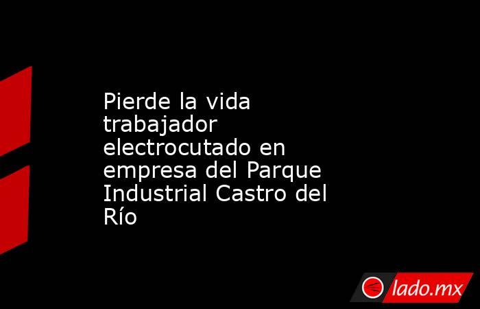 Pierde la vida trabajador electrocutado en empresa del Parque Industrial Castro del Río. Noticias en tiempo real