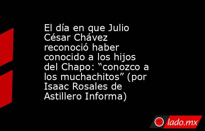 El día en que Julio César Chávez reconoció haber conocido a los hijos del Chapo: “conozco a los muchachitos” (por Isaac Rosales de Astillero Informa). Noticias en tiempo real