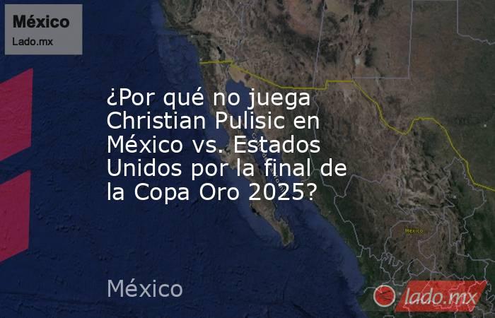 ¿Por qué no juega Christian Pulisic en México vs. Estados Unidos por la final de la Copa Oro 2025?. Noticias en tiempo real
