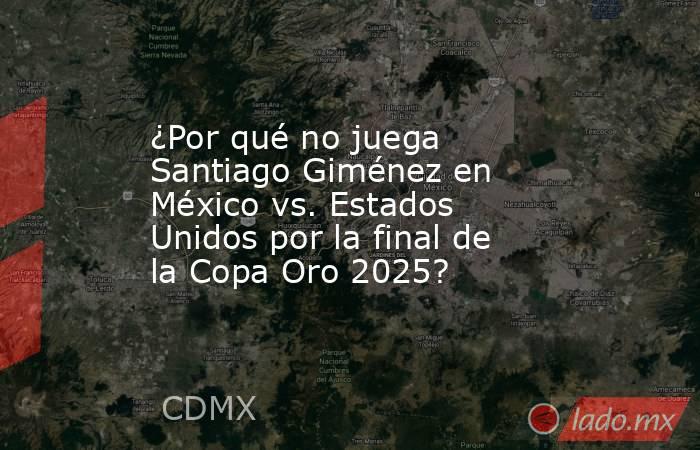 ¿Por qué no juega Santiago Giménez en México vs. Estados Unidos por la final de la Copa Oro 2025?. Noticias en tiempo real