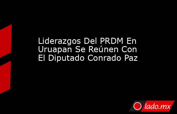 Liderazgos Del PRDM En Uruapan Se Reúnen Con El Diputado Conrado Paz. Noticias en tiempo real