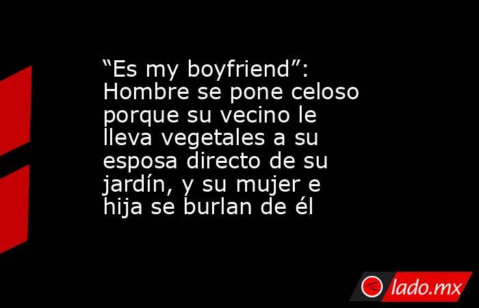“Es my boyfriend”: Hombre se pone celoso porque su vecino le lleva vegetales a su esposa directo de su jardín, y su mujer e hija se burlan de él. Noticias en tiempo real