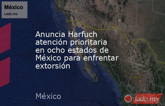 Anuncia Harfuch atención prioritaria en ocho estados de México para enfrentar extorsión. Noticias en tiempo real