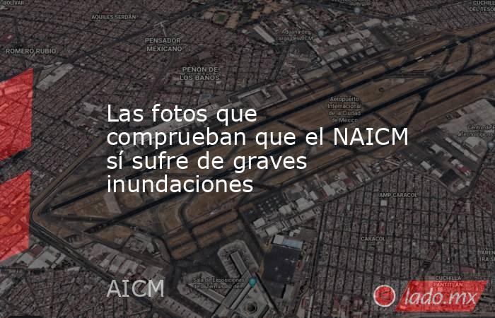 Las fotos que comprueban que el NAICM sí sufre de graves inundaciones. Noticias en tiempo real