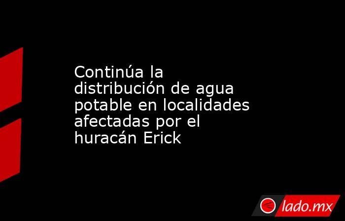 Continúa la distribución de agua potable en localidades afectadas por el huracán Erick. Noticias en tiempo real