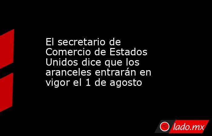 El secretario de Comercio de Estados Unidos dice que los aranceles entrarán en vigor el 1 de agosto. Noticias en tiempo real