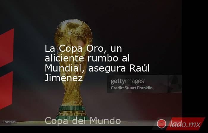 La Copa Oro, un aliciente rumbo al Mundial, asegura Raúl Jiménez. Noticias en tiempo real