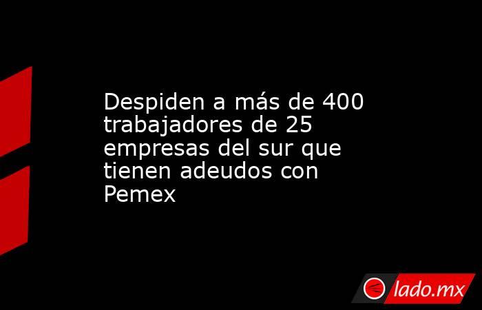 Despiden a más de 400 trabajadores de 25 empresas del sur que tienen adeudos con Pemex. Noticias en tiempo real
