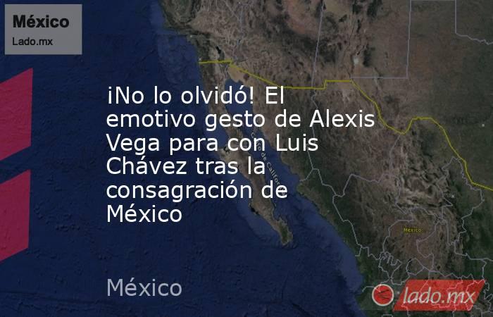 ¡No lo olvidó! El emotivo gesto de Alexis Vega para con Luis Chávez tras la consagración de México. Noticias en tiempo real