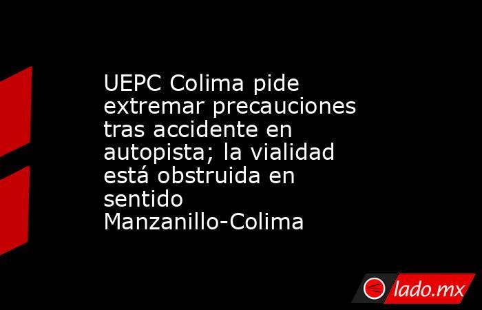 UEPC Colima pide extremar precauciones tras accidente en autopista; la vialidad está obstruida en sentido Manzanillo-Colima. Noticias en tiempo real