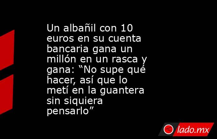 Un albañil con 10 euros en su cuenta bancaria gana un millón en un rasca y gana: “No supe qué hacer, así que lo metí en la guantera sin siquiera pensarlo”. Noticias en tiempo real