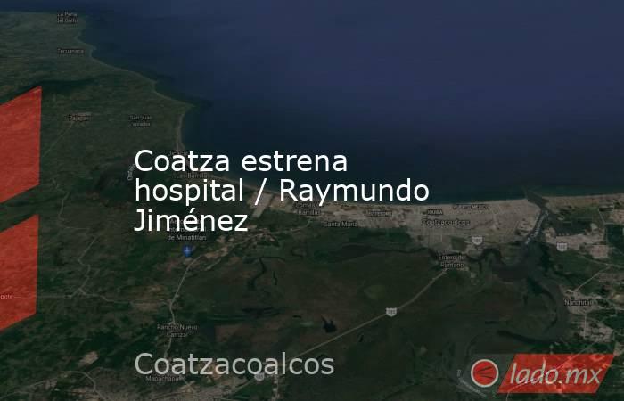 Coatza estrena hospital / Raymundo Jiménez. Noticias en tiempo real