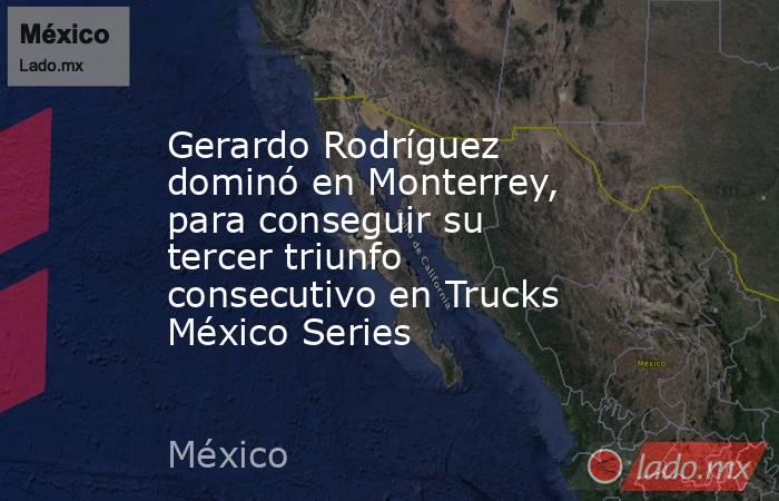 Gerardo Rodríguez dominó en Monterrey, para conseguir su tercer triunfo consecutivo en Trucks México Series. Noticias en tiempo real