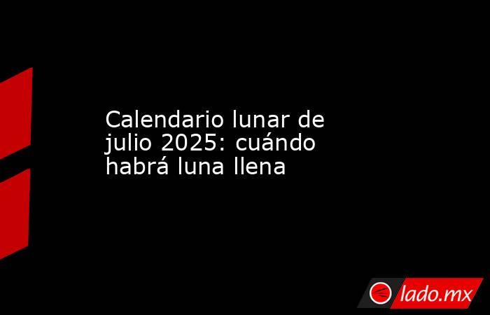 Calendario lunar de julio 2025: cuándo habrá luna llena. Noticias en tiempo real