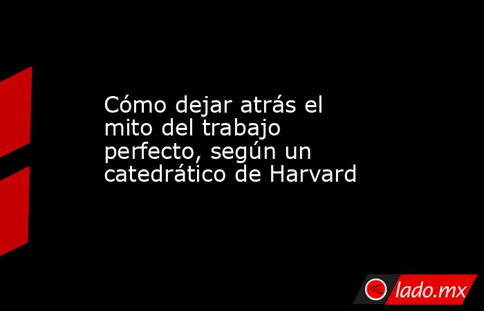 Cómo dejar atrás el mito del trabajo perfecto, según un catedrático de Harvard. Noticias en tiempo real