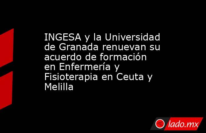 INGESA y la Universidad de Granada renuevan su acuerdo de formación en Enfermería y Fisioterapia en Ceuta y Melilla. Noticias en tiempo real