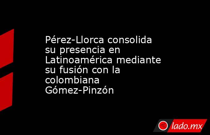Pérez-Llorca consolida su presencia en Latinoamérica mediante su fusión con la colombiana Gómez-Pinzón. Noticias en tiempo real