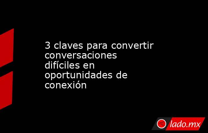 3 claves para convertir conversaciones difíciles en oportunidades de conexión. Noticias en tiempo real