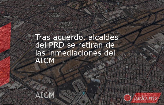 Tras acuerdo, alcaldes del PRD se retiran de las inmediaciones del AICM. Noticias en tiempo real
