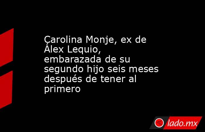 Carolina Monje, ex de Álex Lequio, embarazada de su segundo hijo seis meses después de tener al primero. Noticias en tiempo real