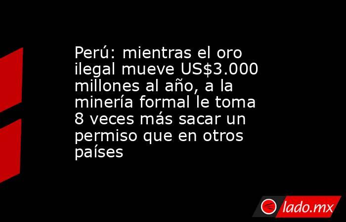 Perú: mientras el oro ilegal mueve US$3.000 millones al año, a la minería formal le toma 8 veces más sacar un permiso que en otros países. Noticias en tiempo real