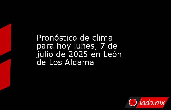 Pronóstico de clima para hoy lunes, 7 de julio de 2025 en León de Los Aldama. Noticias en tiempo real