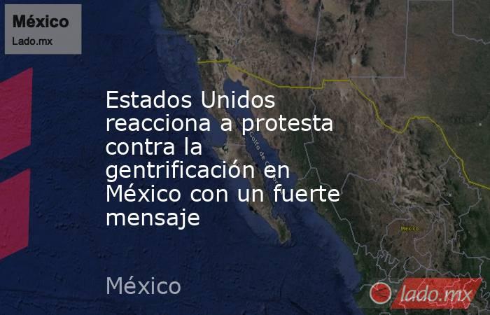 Estados Unidos reacciona a protesta contra la gentrificación en México con un fuerte mensaje. Noticias en tiempo real