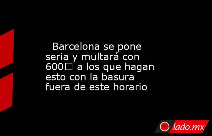                                                                                                   Barcelona se pone seria y multará con 600€ a los que hagan esto con la basura fuera de este horario                                                          . Noticias en tiempo real