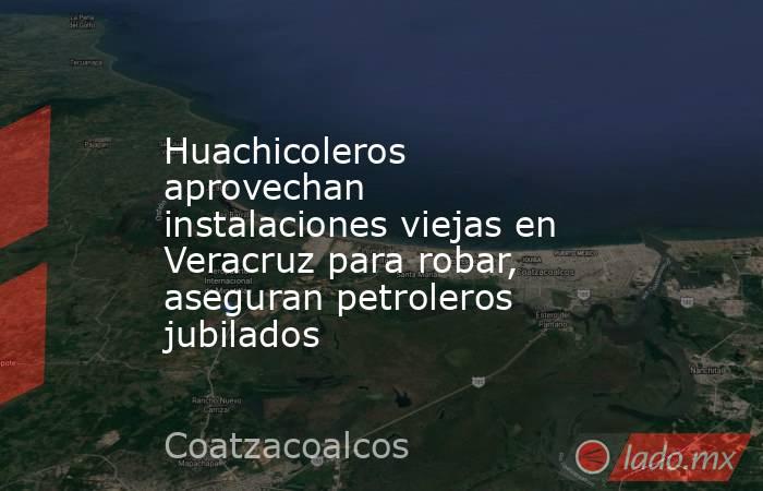 Huachicoleros aprovechan instalaciones viejas en Veracruz para robar, aseguran petroleros jubilados. Noticias en tiempo real