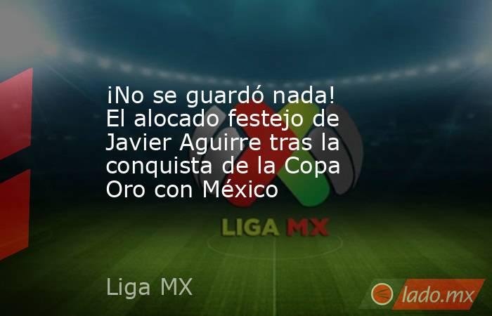 ¡No se guardó nada! El alocado festejo de Javier Aguirre tras la conquista de la Copa Oro con México. Noticias en tiempo real