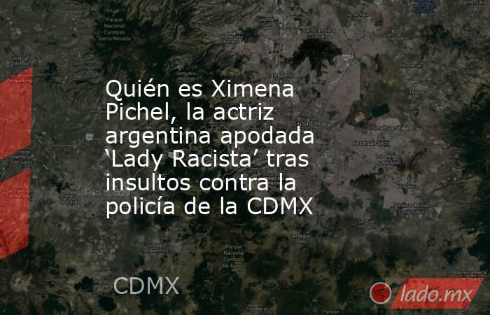 Quién es Ximena Pichel, la actriz argentina apodada ‘Lady Racista’ tras insultos contra la policía de la CDMX . Noticias en tiempo real