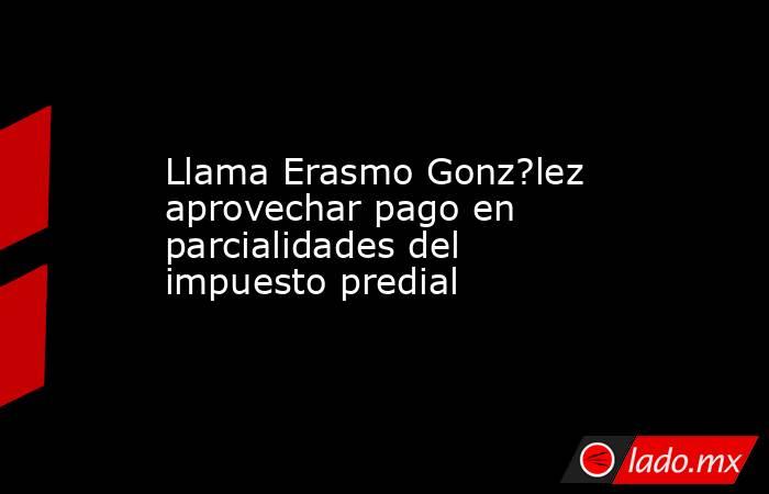 Llama Erasmo Gonz?lez aprovechar pago en parcialidades del impuesto predial. Noticias en tiempo real