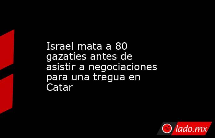 Israel mata a 80 gazatíes antes de asistir a negociaciones para una tregua en Catar. Noticias en tiempo real