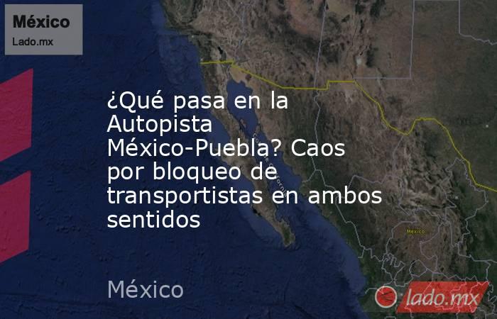 ¿Qué pasa en la Autopista México-Puebla? Caos por bloqueo de transportistas en ambos sentidos. Noticias en tiempo real