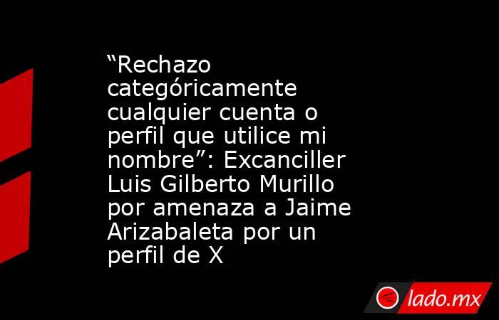“Rechazo categóricamente cualquier cuenta o perfil que utilice mi nombre”: Excanciller Luis Gilberto Murillo por amenaza a Jaime Arizabaleta por un perfil de X. Noticias en tiempo real